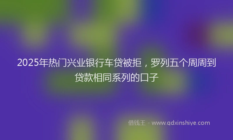 2025年热门兴业银行车贷被拒，罗列五个周周到贷款相同系列的口子