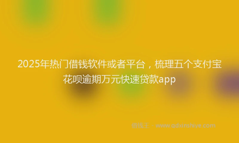 2025年热门借钱软件或者平台，梳理五个支付宝花呗逾期万元快速贷款app