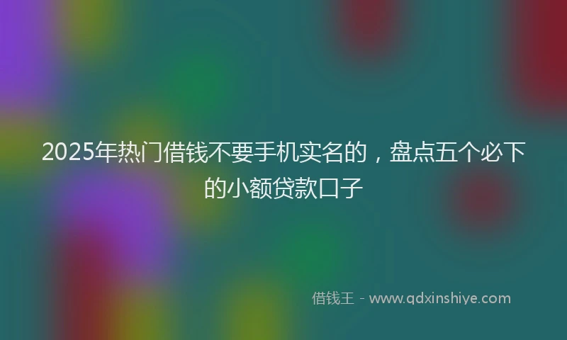 2025年热门借钱不要手机实名的，盘点五个必下的小额贷款口子