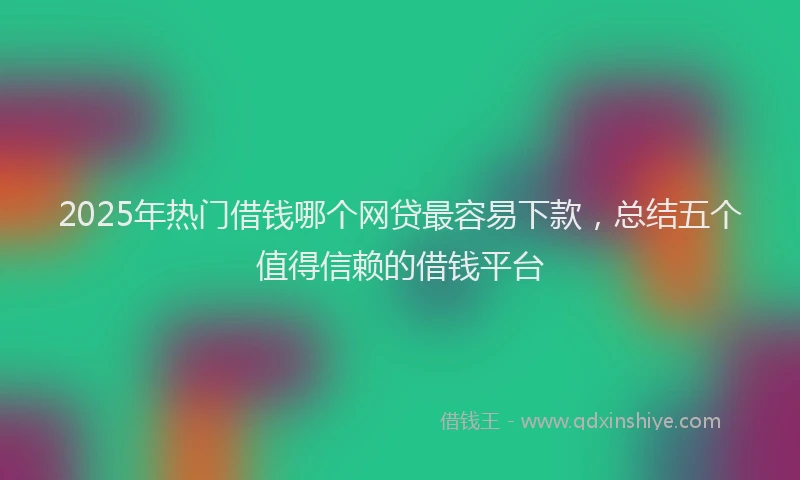 2025年热门借钱哪个网贷最容易下款，总结五个值得信赖的借钱平台
