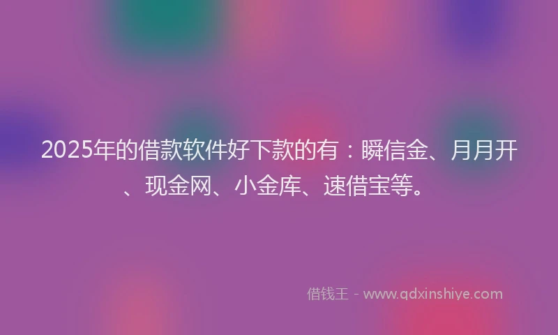 2025年的借款软件好下款的有：瞬信金、月月开、现金网、小金库、速借宝等。