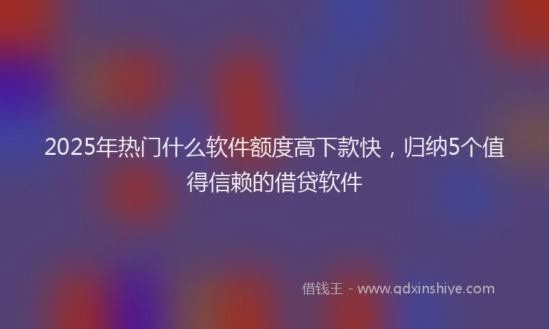 2025年热门什么软件额度高下款快，归纳5个值得信赖的借贷软件