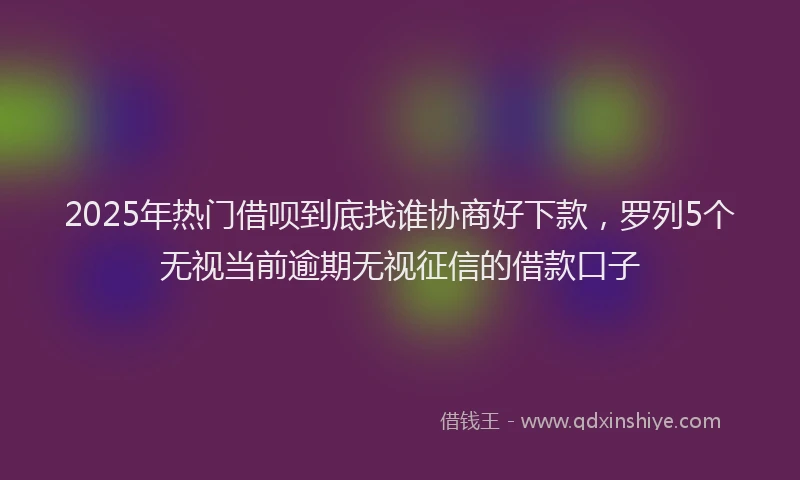 2025年热门借呗到底找谁协商好下款，罗列5个无视当前逾期无视征信的借款口子