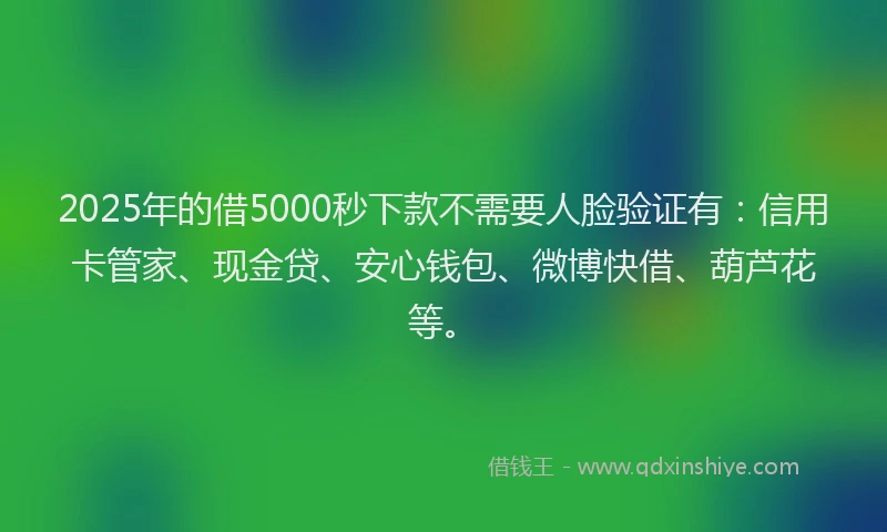 2025年的借5000秒下款不需要人脸验证有：信用卡管家、现金贷、安心钱包、微博快借、葫芦花等。