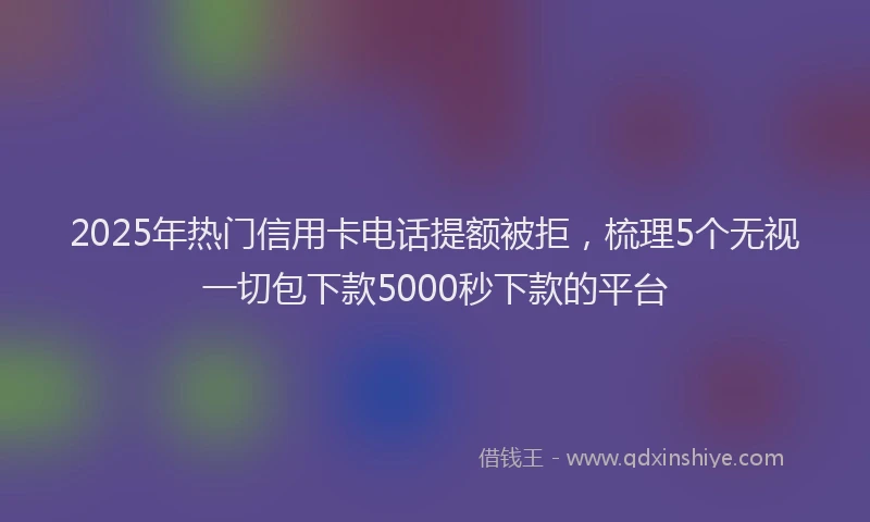 2025年热门信用卡电话提额被拒，梳理5个无视一切包下款5000秒下款的平台