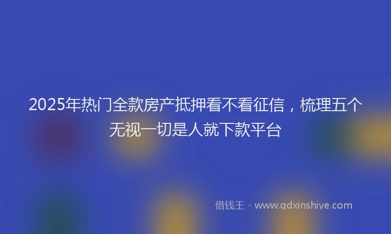 2025年热门全款房产抵押看不看征信，梳理五个无视一切是人就下款平台