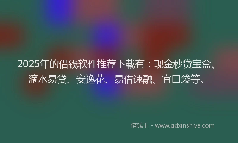 2025年的借钱软件推荐下载有：现金秒贷宝盒、滴水易贷、安逸花、易借速融、宜口袋等。