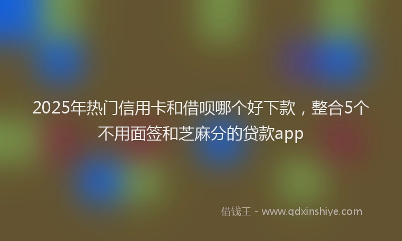 2025年热门信用卡和借呗哪个好下款，整合5个不用面签和芝麻分的贷款app