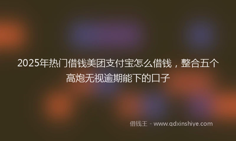 2025年热门借钱美团支付宝怎么借钱，整合五个高炮无视逾期能下的口子