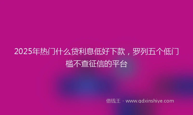2025年热门什么贷利息低好下款，罗列五个低门槛不查征信的平台