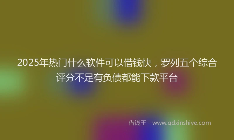 2025年热门什么软件可以借钱快，罗列五个综合评分不足有负债都能下款平台