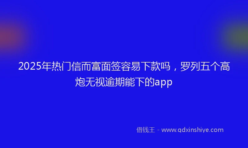 2025年热门信而富面签容易下款吗，罗列五个高炮无视逾期能下的app