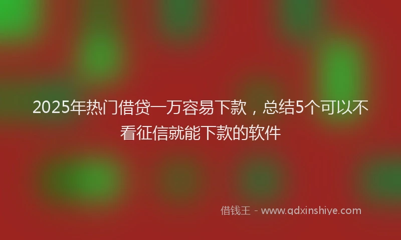 2025年热门借贷一万容易下款，总结5个可以不看征信就能下款的软件