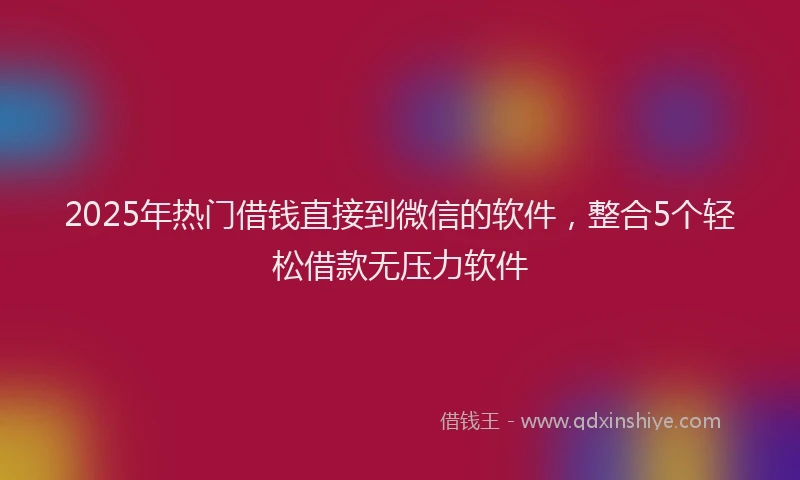 2025年热门借钱直接到微信的软件，整合5个轻松借款无压力软件