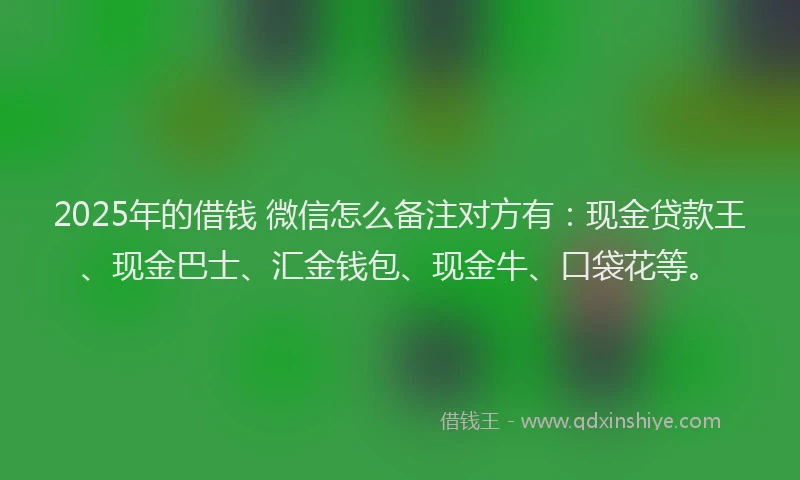 2025年的借钱 微信怎么备注对方有：现金贷款王、现金巴士、汇金钱包、现金牛、口袋花等。