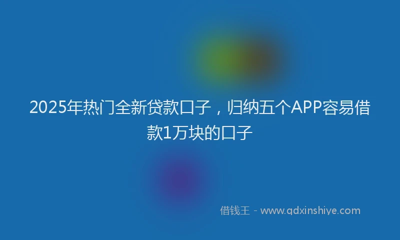2025年热门全新贷款口子，归纳五个APP容易借款1万块的口子