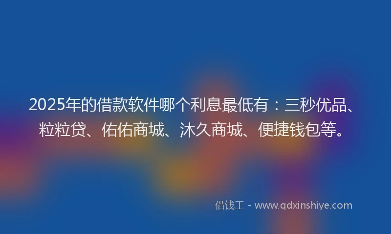 2025年的借款软件哪个利息最低有：三秒优品、粒粒贷、佑佑商城、沐久商城、便捷钱包等。