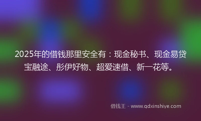 2025年的借钱那里安全有：现金秘书、现金易贷宝融途、彤伊好物、超爱速借、新一花等。