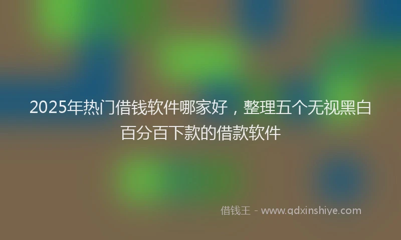 2025年热门借钱软件哪家好，整理五个无视黑白百分百下款的借款软件