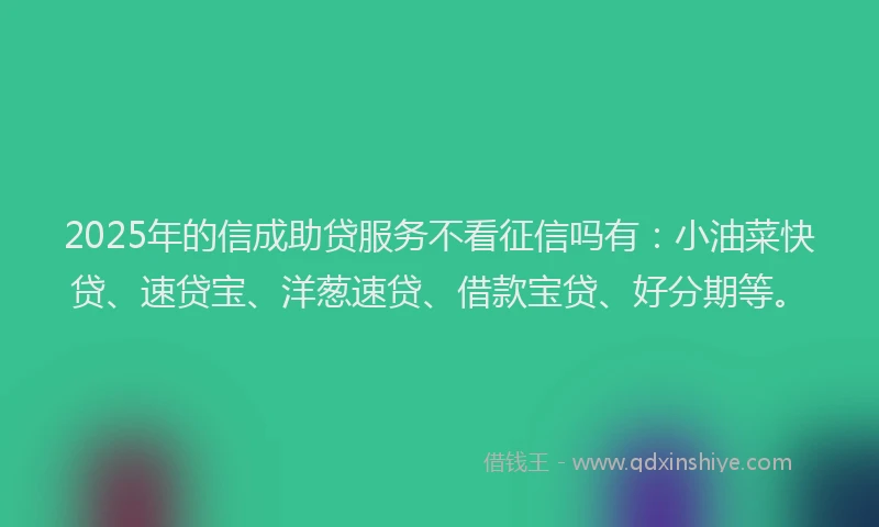 2025年的信成助贷服务不看征信吗有：小油菜快贷、速贷宝、洋葱速贷、借款宝贷、好分期等。