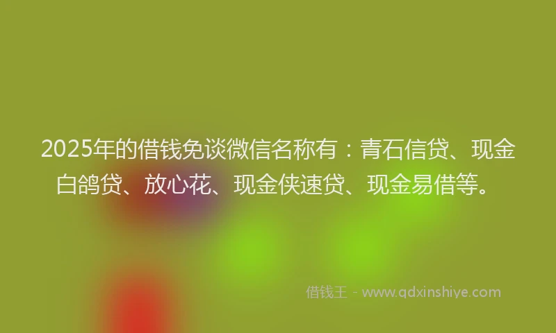 2025年的借钱免谈微信名称有：青石信贷、现金白鸽贷、放心花、现金侠速贷、现金易借等。