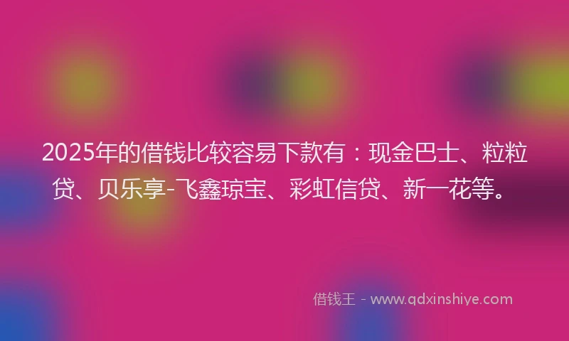 2025年的借钱比较容易下款有：现金巴士、粒粒贷、贝乐享-飞鑫琼宝、彩虹信贷、新一花等。