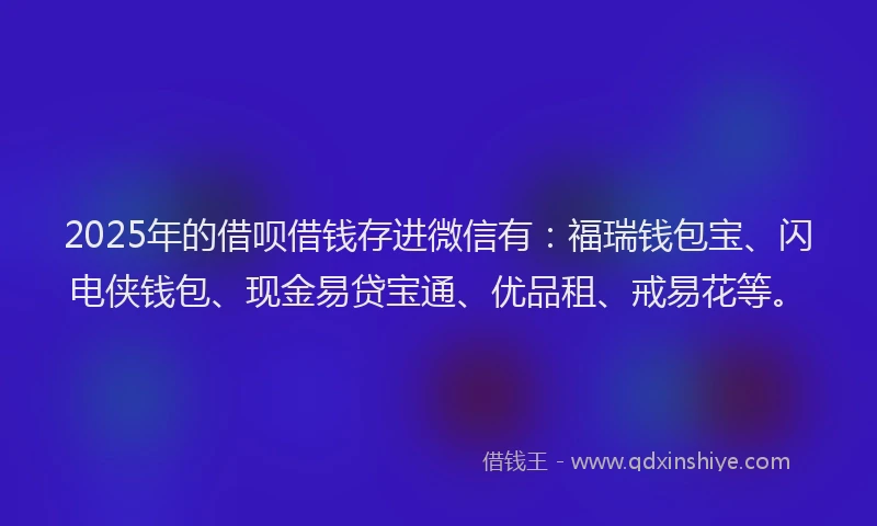2025年的借呗借钱存进微信有：福瑞钱包宝、闪电侠钱包、现金易贷宝通、优品租、戒易花等。