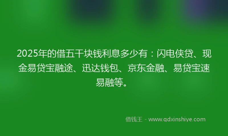 2025年的借五干块钱利息多少有：闪电侠贷、现金易贷宝融途、迅达钱包、京东金融、易贷宝速易融等。