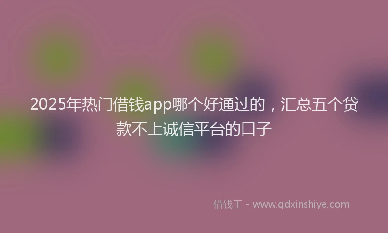 2025年热门借钱app哪个好通过的，汇总五个贷款不上诚信平台的口子