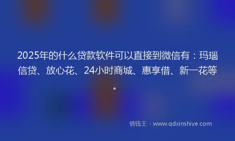 2025年的什么贷款软件可以直接到微信有：玛瑙信贷、放心花、24小时商城、惠享借、新一花等。