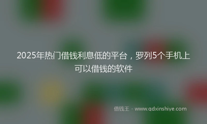 2025年热门借钱利息低的平台，罗列5个手机上可以借钱的软件