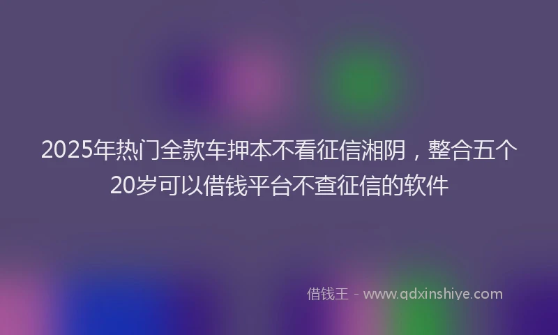 2025年热门全款车押本不看征信湘阴，整合五个20岁可以借钱平台不查征信的软件