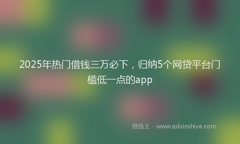 2025年热门借钱三万必下，归纳5个网贷平台门槛低一点的app