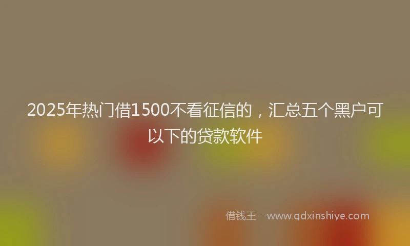 2025年热门借1500不看征信的，汇总五个黑户可以下的贷款软件