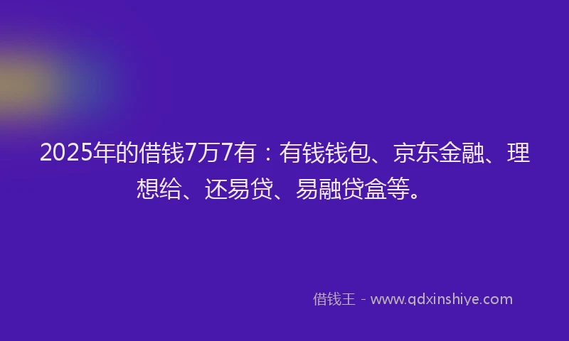 2025年的借钱7万7有：有钱钱包、京东金融、理想给、还易贷、易融贷盒等。