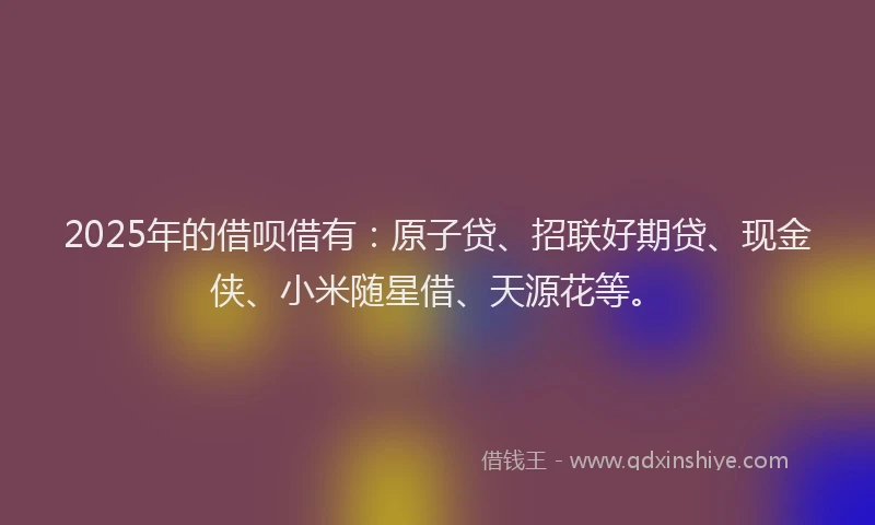 2025年的借呗借有：原子贷、招联好期贷、现金侠、小米随星借、天源花等。