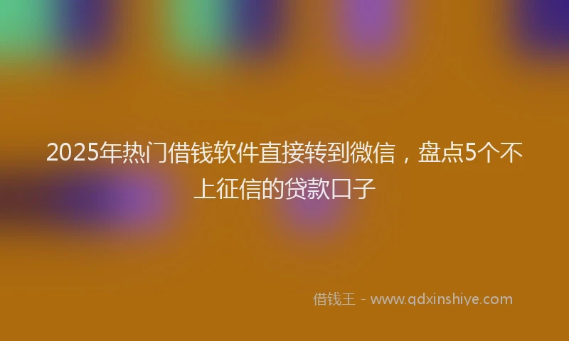 2025年热门借钱软件直接转到微信，盘点5个不上征信的贷款口子