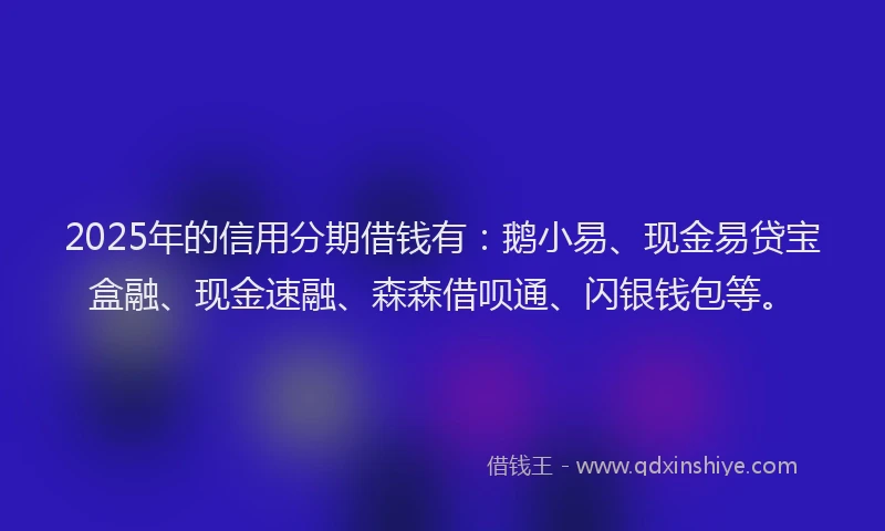 2025年的信用分期借钱有：鹅小易、现金易贷宝盒融、现金速融、森森借呗通、闪银钱包等。