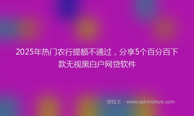 2025年热门农行提额不通过，分享5个百分百下款无视黑白户网贷软件