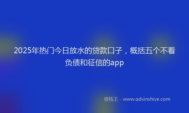 2025年热门今日放水的贷款口子，概括五个不看负债和征信的app