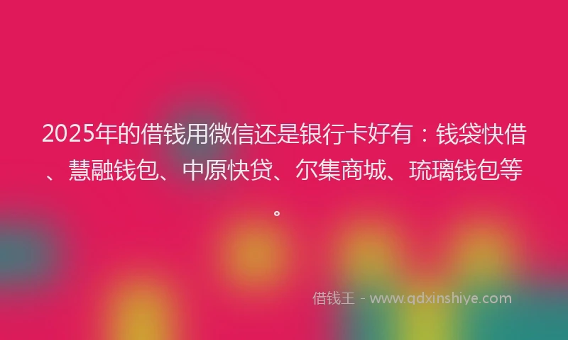 2025年的借钱用微信还是银行卡好有：钱袋快借、慧融钱包、中原快贷、尔集商城、琉璃钱包等。