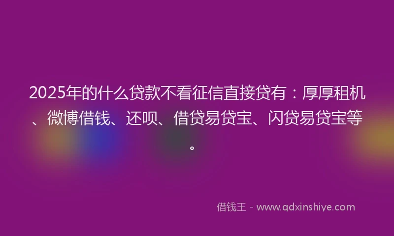 2025年的什么贷款不看征信直接贷有：厚厚租机、微博借钱、还呗、借贷易贷宝、闪贷易贷宝等。