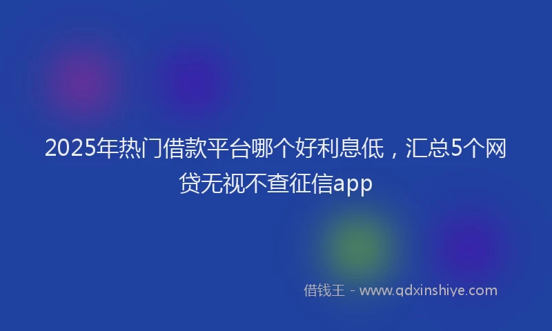 2025年热门借款平台哪个好利息低，汇总5个网贷无视不查征信app