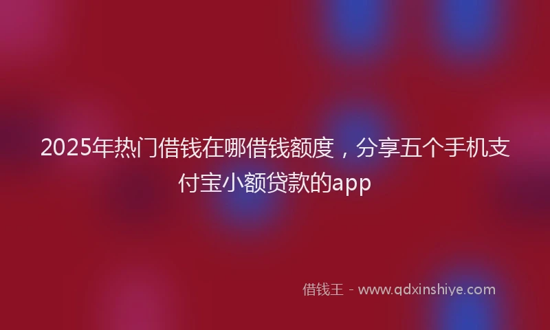 2025年热门借钱在哪借钱额度，分享五个手机支付宝小额贷款的app