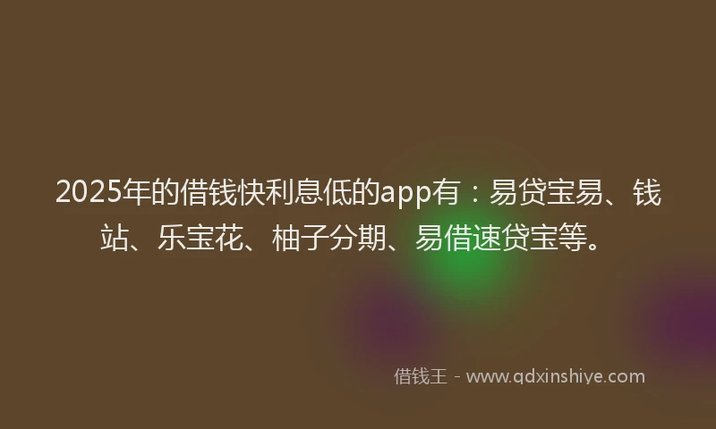 2025年的借钱快利息低的app有：易贷宝易、钱站、乐宝花、柚子分期、易借速贷宝等。