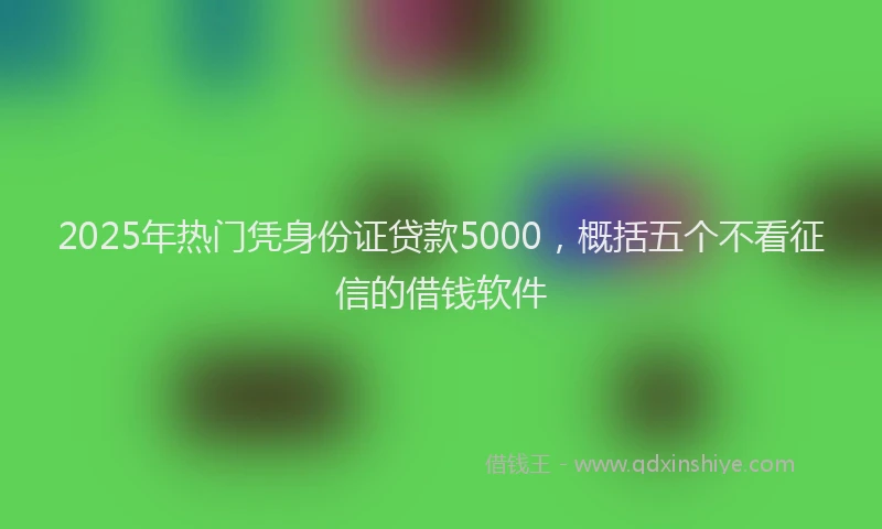 2025年热门凭身份证贷款5000，概括五个不看征信的借钱软件