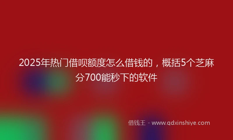 2025年热门借呗额度怎么借钱的，概括5个芝麻分700能秒下的软件