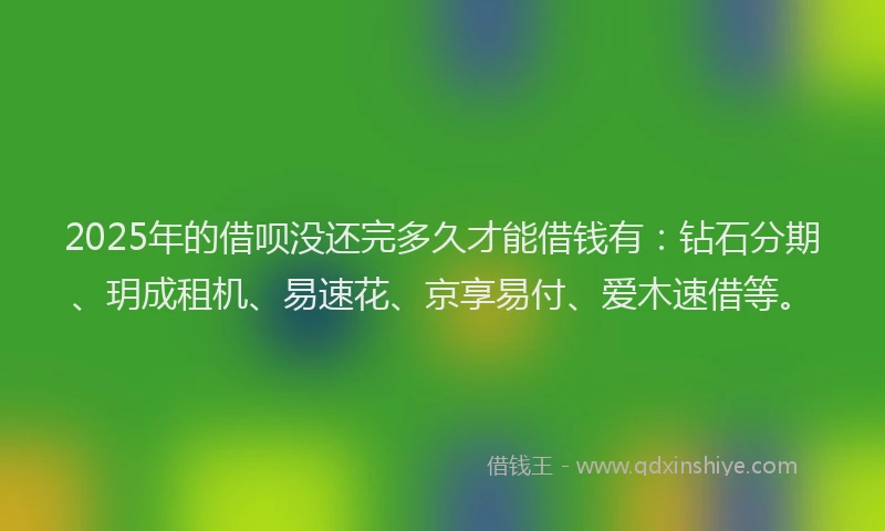 2025年的借呗没还完多久才能借钱有：钻石分期、玥成租机、易速花、京享易付、爱木速借等。