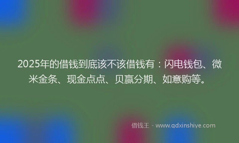 2025年的借钱到底该不该借钱有：闪电钱包、微米金条、现金点点、贝赢分期、如意购等。