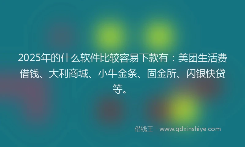 2025年的什么软件比较容易下款有：美团生活费借钱、大利商城、小牛金条、固金所、闪银快贷等。
